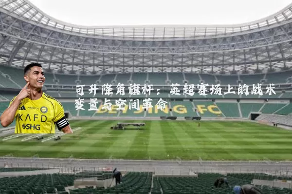 可升降角旗杆：英超赛场上的战术变量与空间革命
