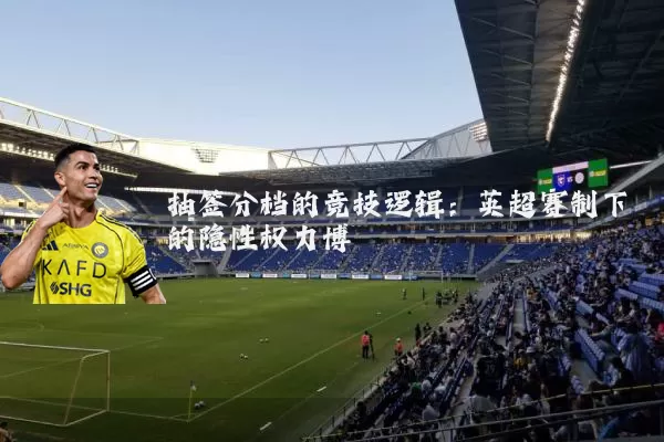 抽签分档的竞技逻辑：英超赛制下的隐性权力博弈