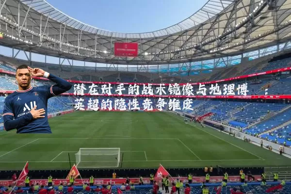 潜在对手的战术镜像与地理博弈：英超的隐性竞争维度
